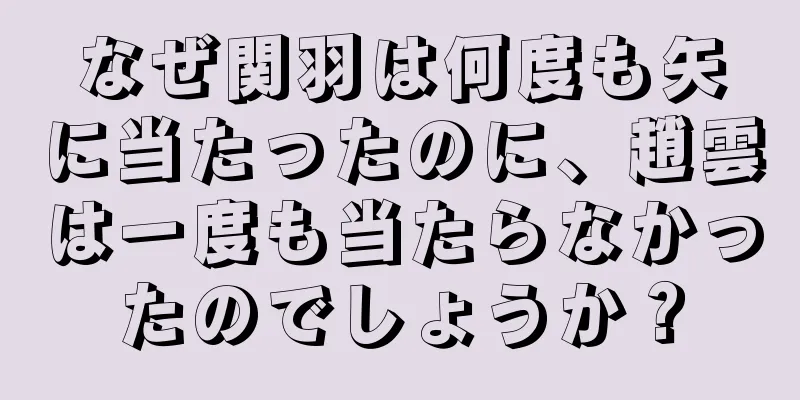 なぜ関羽は何度も矢に当たったのに、趙雲は一度も当たらなかったのでしょうか？