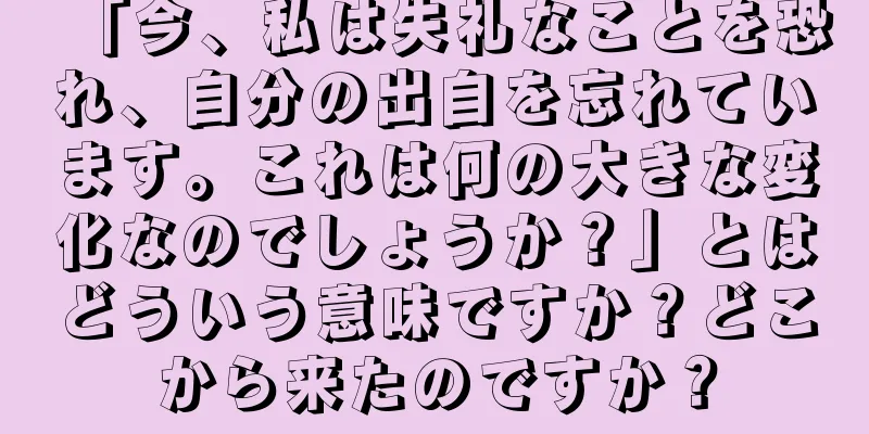 「今、私は失礼なことを恐れ、自分の出自を忘れています。これは何の大きな変化なのでしょうか？」とはどういう意味ですか？どこから来たのですか？
