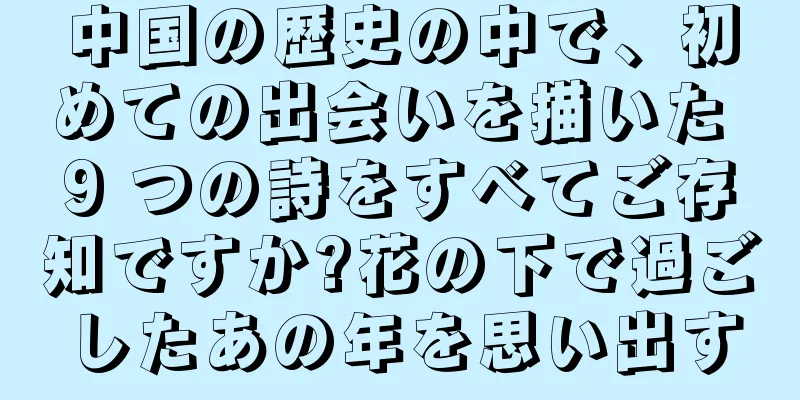 中国の歴史の中で、初めての出会いを描いた 9 つの詩をすべてご存知ですか?花の下で過ごしたあの年を思い出す