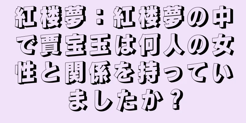 紅楼夢：紅楼夢の中で賈宝玉は何人の女性と関係を持っていましたか？