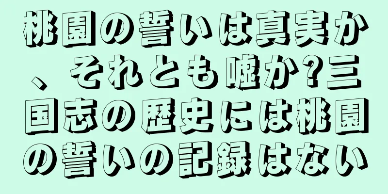 桃園の誓いは真実か、それとも嘘か?三国志の歴史には桃園の誓いの記録はない